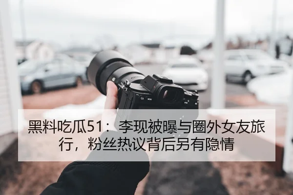 黑料吃瓜51：李现被曝与圈外女友旅行，粉丝热议背后另有隐情